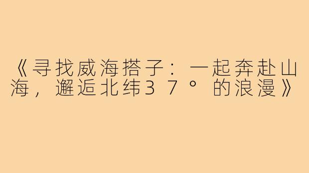 《寻找威海搭子：一起奔赴山海，邂逅北纬37°的浪漫》