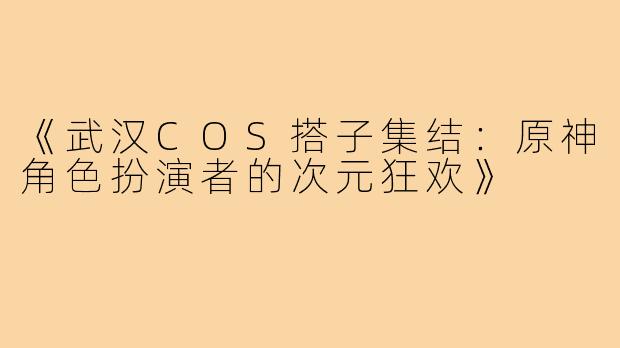 《武汉COS搭子集结：原神角色扮演者的次元狂欢》