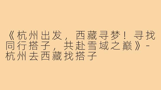 《杭州出发，西藏寻梦！寻找同行搭子，共赴雪域之巅》-杭州去西藏找搭子