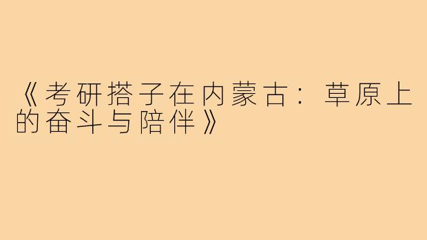 《考研搭子在内蒙古:草原上的奋斗与陪伴》