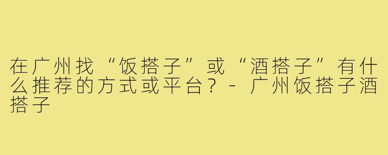 在广州找“饭搭子”或“酒搭子”有什么推荐的方式或平台?-广州饭搭子酒搭子