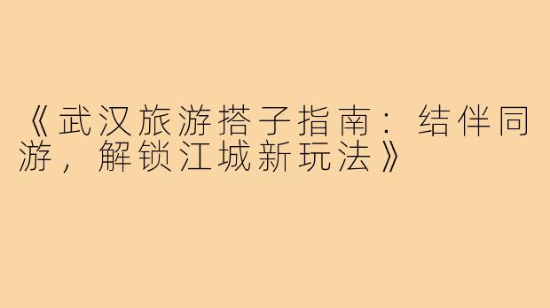 《武汉旅游搭子指南：结伴同游，解锁江城新玩法》