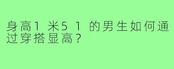 身高1米51的男生如何通过穿搭显高?