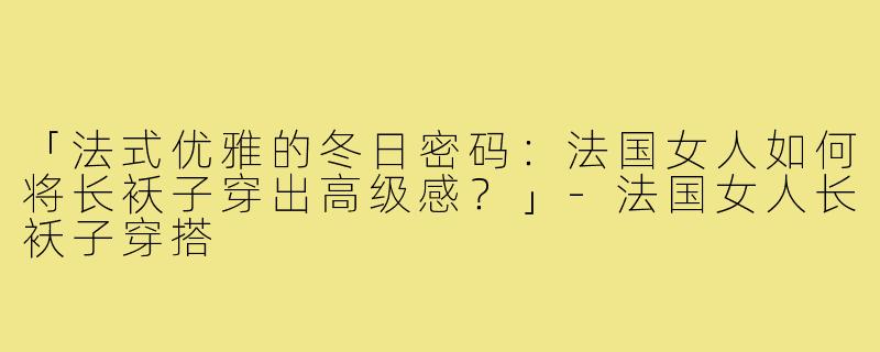「法式优雅的冬日密码：法国女人如何将长袄子穿出高级感？」-法国女人长袄子穿搭