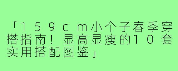「159cm小个子春季穿搭指南！显高显瘦的10套实用搭配图鉴」