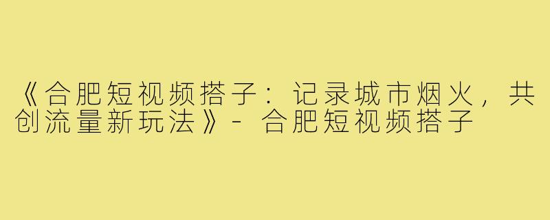 《合肥短视频搭子：记录城市烟火，共创流量新玩法》-合肥短视频搭子