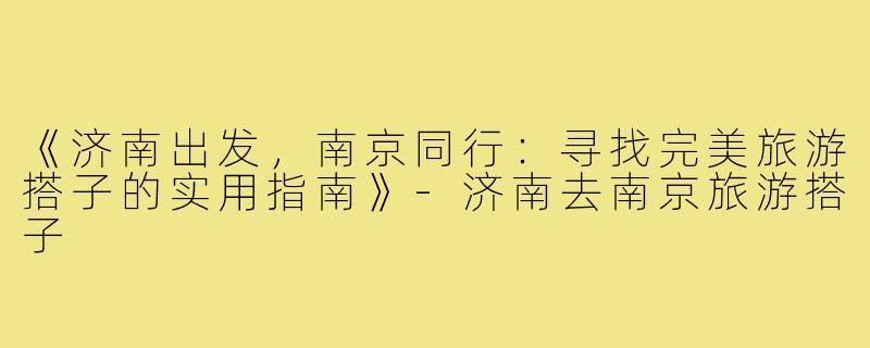 《济南出发，南京同行：寻找完美旅游搭子的实用指南》-济南去南京旅游搭子