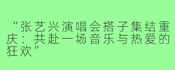 “张艺兴演唱会搭子集结重庆:共赴一场音乐与热爱的狂欢”