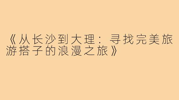 《从长沙到大理：寻找完美旅游搭子的浪漫之旅》