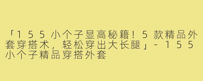 「155小个子显高秘籍！5款精品外套穿搭术，轻松穿出大长腿」-155小个子精品穿搭外套