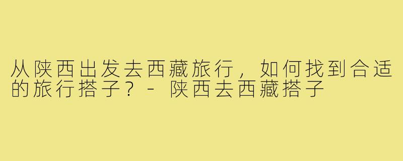 从陕西出发去西藏旅行,如何找到合适的旅行搭子?-陕西去西藏搭子