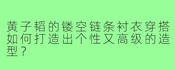 黄子韬的镂空链条衬衣穿搭如何打造出个性又高级的造型？