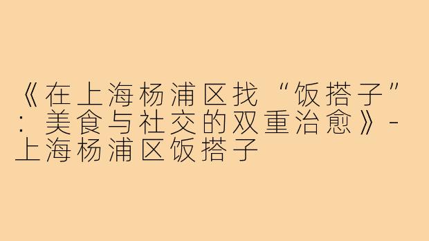 《在上海杨浦区找“饭搭子”:美食与社交的双重治愈》-上海杨浦区饭搭子