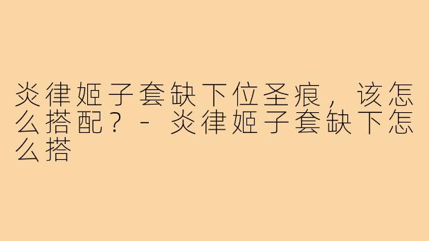 炎律姬子套缺下位圣痕，该怎么搭配？-炎律姬子套缺下怎么搭