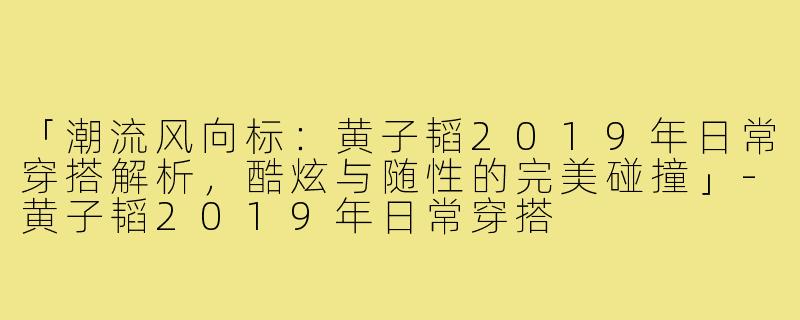 「潮流风向标：黄子韬2019年日常穿搭解析，酷炫与随性的完美碰撞」-黄子韬2019年日常穿搭