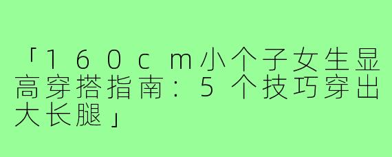「160cm小个子女生显高穿搭指南：5个技巧穿出大长腿」