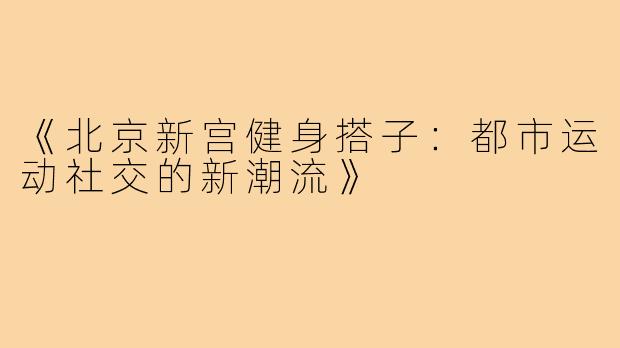 《北京新宫健身搭子:都市运动社交的新潮流》