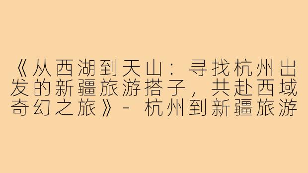 《从西湖到天山：寻找杭州出发的新疆旅游搭子，共赴西域奇幻之旅》-杭州到新疆旅游搭子