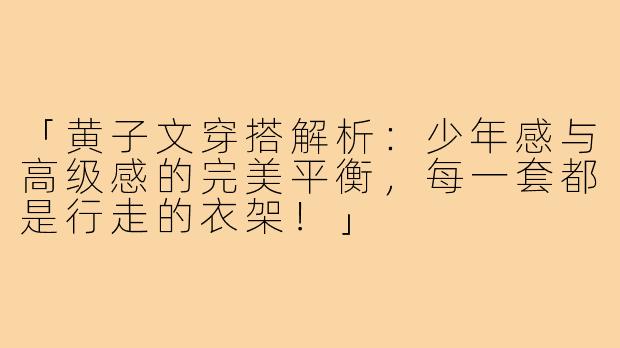 「黄子文穿搭解析：少年感与高级感的完美平衡，每一套都是行走的衣架！」