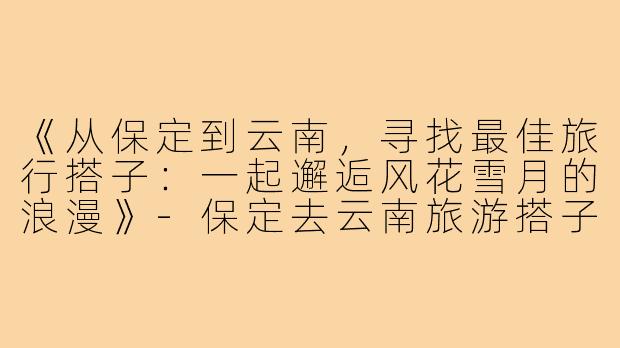 《从保定到云南，寻找最佳旅行搭子：一起邂逅风花雪月的浪漫》-保定去云南旅游搭子