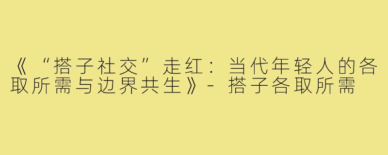 《“搭子社交”走红：当代年轻人的各取所需与边界共生》-搭子各取所需