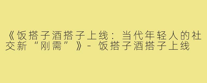 《饭搭子酒搭子上线：当代年轻人的社交新“刚需”》-饭搭子酒搭子上线