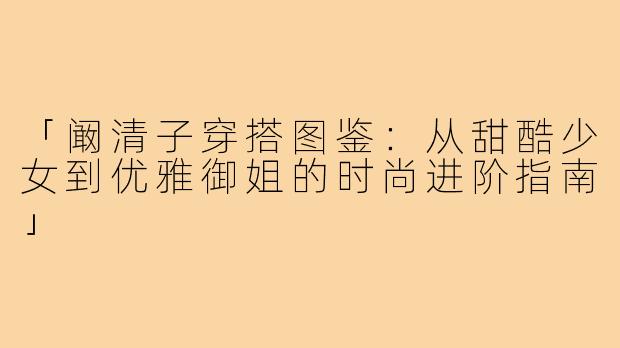 「阚清子穿搭图鉴：从甜酷少女到优雅御姐的时尚进阶指南」