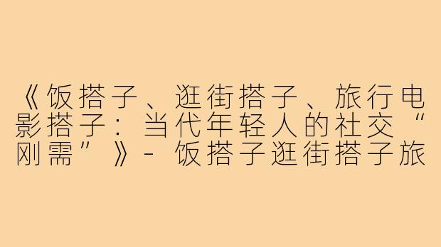《饭搭子、逛街搭子、旅行电影搭子:当代年轻人的社交“刚需”》-饭搭子逛街搭子旅行电影