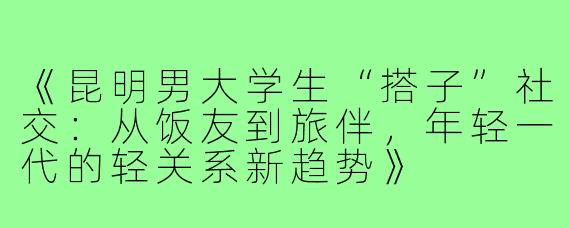 《昆明男大学生“搭子”社交：从饭友到旅伴，年轻一代的轻关系新趋势》