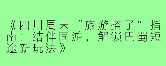 《四川周末“旅游搭子”指南：结伴同游，解锁巴蜀短途新玩法》