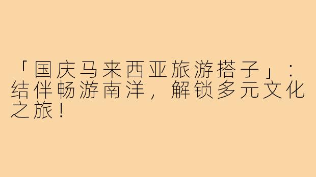 「国庆马来西亚旅游搭子」:结伴畅游南洋,解锁多元文化之旅!