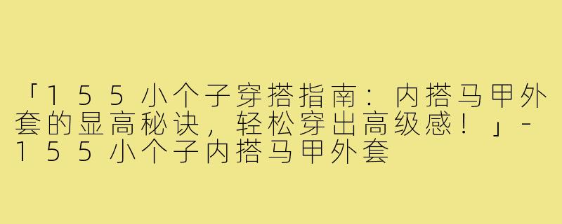 「155小个子穿搭指南：内搭马甲外套的显高秘诀，轻松穿出高级感！」-155小个子内搭马甲外套