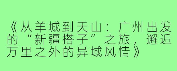 《从羊城到天山：广州出发的“新疆搭子”之旅，邂逅万里之外的异域风情》
