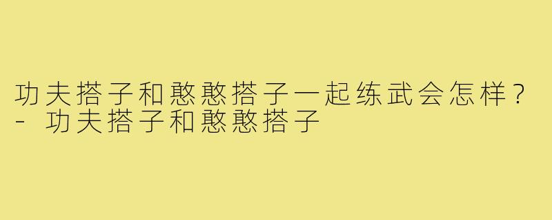 功夫搭子和憨憨搭子一起练武会怎样?-功夫搭子和憨憨搭子
