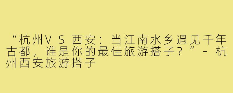 “杭州VS西安：当江南水乡遇见千年古都，谁是你的最佳旅游搭子？”-杭州西安旅游搭子