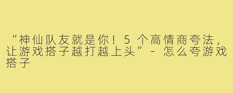 “神仙队友就是你！5个高情商夸法，让游戏搭子越打越上头”-怎么夸游戏搭子