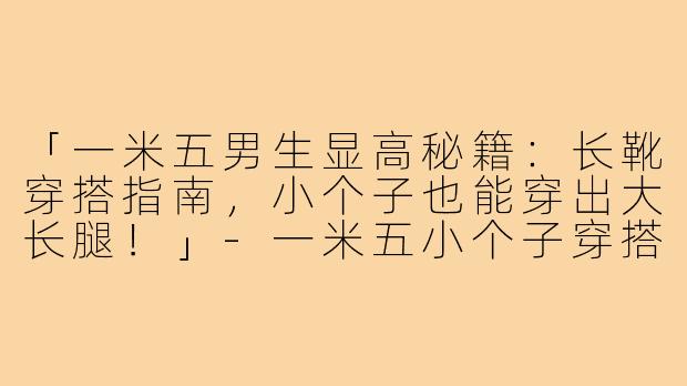 「一米五男生显高秘籍：长靴穿搭指南，小个子也能穿出大长腿！」-一米五小个子穿搭长靴男