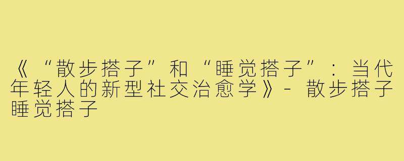 《“散步搭子”和“睡觉搭子”：当代年轻人的新型社交治愈学》-散步搭子睡觉搭子