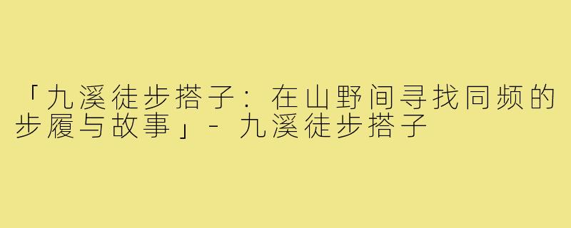 「九溪徒步搭子：在山野间寻找同频的步履与故事」-九溪徒步搭子