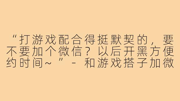 “打游戏配合得挺默契的,要不要加个微信?以后开黑方便约时间~”-和游戏搭子加微信