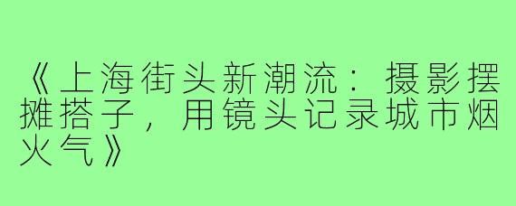 《上海街头新潮流：摄影摆摊搭子，用镜头记录城市烟火气》