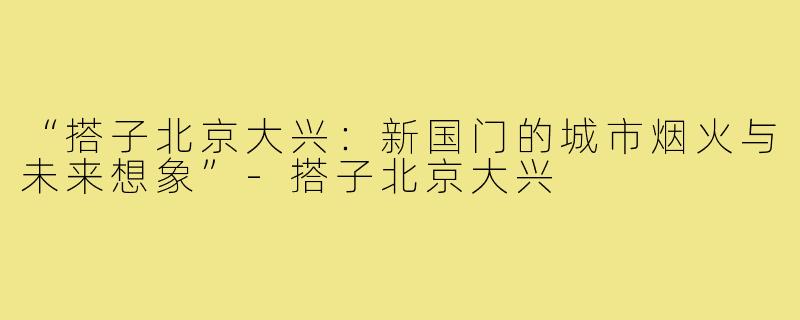 “搭子北京大兴:新国门的城市烟火与未来想象”-搭子北京大兴