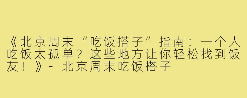 《北京周末“吃饭搭子”指南：一个人吃饭太孤单？这些地方让你轻松找到饭友！》-北京周末吃饭搭子