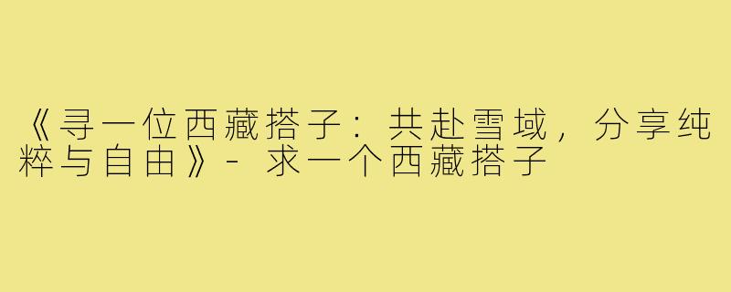 《寻一位西藏搭子：共赴雪域，分享纯粹与自由》-求一个西藏搭子