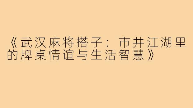 《武汉麻将搭子：市井江湖里的牌桌情谊与生活智慧》