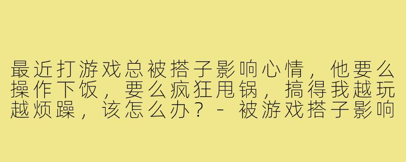 最近打游戏总被搭子影响心情,他要么操作下饭,要么疯狂甩锅,搞得我越玩越烦躁,该怎么办?-被游戏搭子影响心情