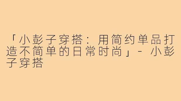 「小彭子穿搭:用简约单品打造不简单的日常时尚」-小彭子穿搭