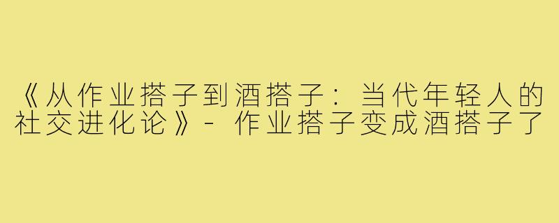 《从作业搭子到酒搭子：当代年轻人的社交进化论》-作业搭子变成酒搭子了