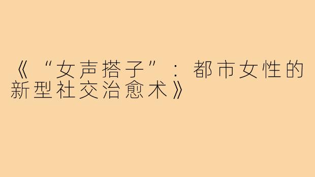 《“女声搭子”：都市女性的新型社交治愈术》