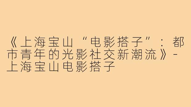 《上海宝山“电影搭子”：都市青年的光影社交新潮流》-上海宝山电影搭子